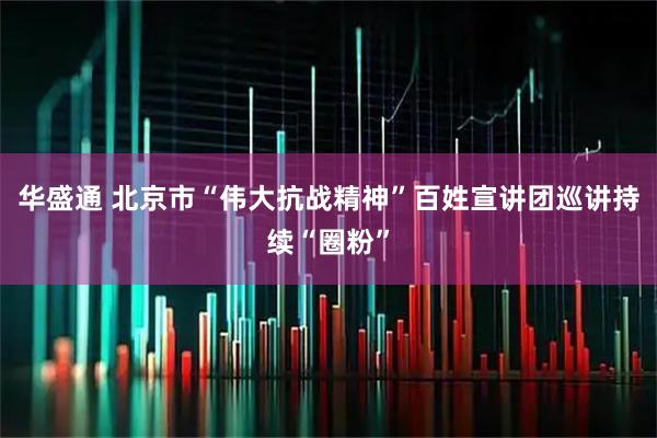 华盛通 北京市“伟大抗战精神”百姓宣讲团巡讲持续“圈粉”