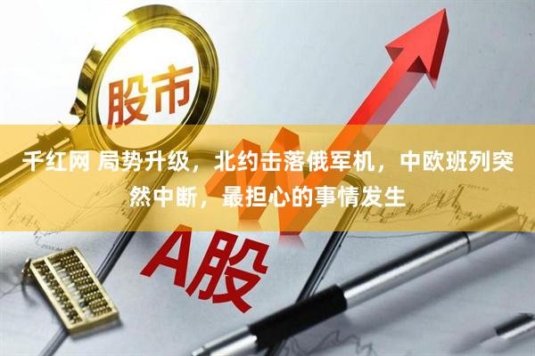 千红网 局势升级，北约击落俄军机，中欧班列突然中断，最担心的事情发生