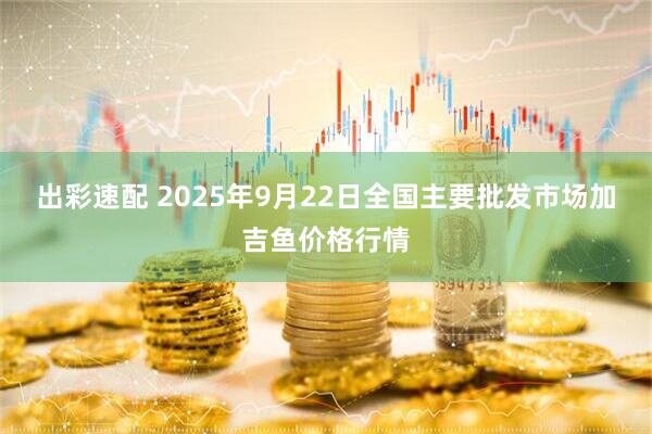 出彩速配 2025年9月22日全国主要批发市场加吉鱼价格行情