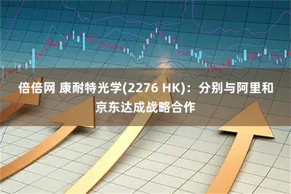 倍倍网 康耐特光学(2276 HK)：分别与阿里和京东达成战略合作
