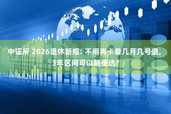中证所 2026退休新规: 不用再卡着几月几号退, 3年区间可以随便选?