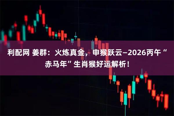 利配网 姜群：火炼真金，申猴跃云—2026丙午“赤马年”生肖猴好运解析！