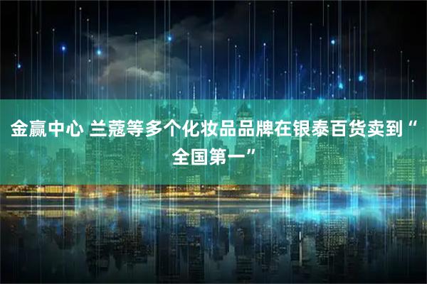 金赢中心 兰蔻等多个化妆品品牌在银泰百货卖到“全国第一”
