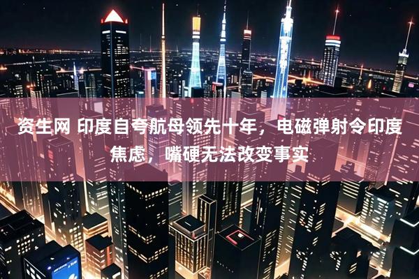 资生网 印度自夸航母领先十年，电磁弹射令印度焦虑，嘴硬无法改变事实