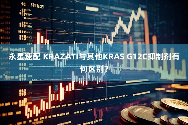 永星速配 KRAZATI与其他KRAS G12C抑制剂有何区别？