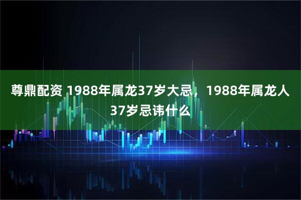 尊鼎配资 1988年属龙37岁大忌，1988年属龙人37岁忌讳什么