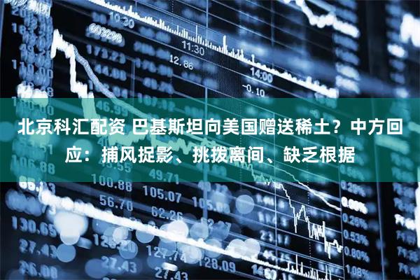 北京科汇配资 巴基斯坦向美国赠送稀土？中方回应：捕风捉影、挑拨离间、缺乏根据