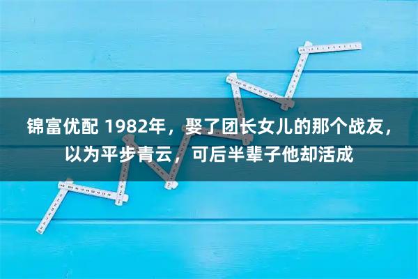 锦富优配 1982年，娶了团长女儿的那个战友，以为平步青云，可后半辈子他却活成
