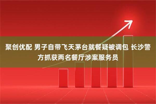 聚创优配 男子自带飞天茅台就餐疑被调包 长沙警方抓获两名餐厅涉案服务员
