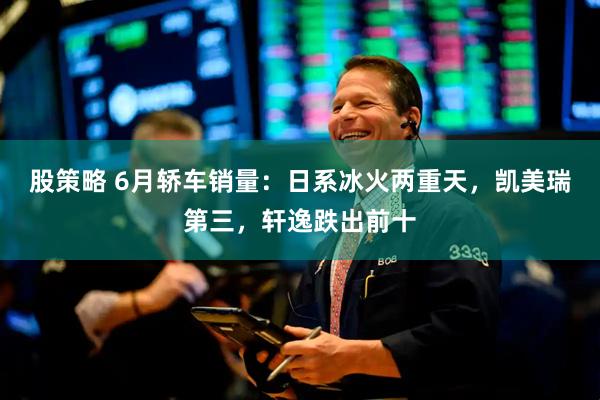 股策略 6月轿车销量：日系冰火两重天，凯美瑞第三，轩逸跌出前十