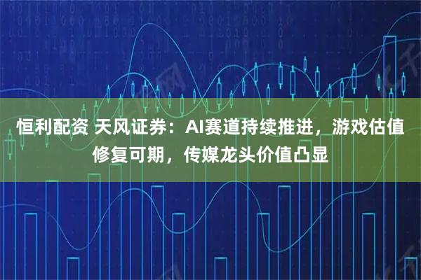 恒利配资 天风证券：AI赛道持续推进，游戏估值修复可期，传媒龙头价值凸显